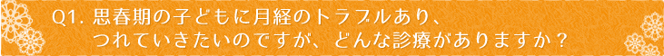 Ｑ1：思春期の子どもに月経のトラブルあり、つれていきたいのですが、どんな診療がありますか？