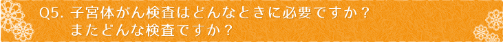 Ｑ5：子宮体がん検査はどんなときに必要ですか？またどんな検査ですか？