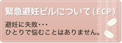 緊急避妊ピルについて（ECP）－避妊に失敗･･･ひとりで悩むことはありません。